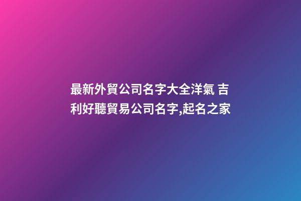 最新外貿公司名字大全洋氣 吉利好聽貿易公司名字,起名之家-第1張-公司起名-玄機派
